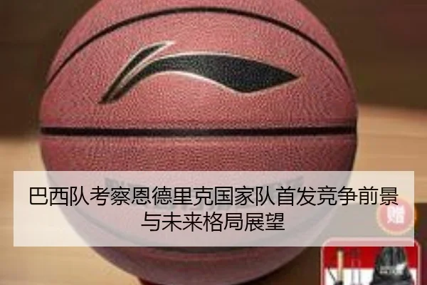 巴西队考察恩德里克国家队首发竞争前景与未来格局展望