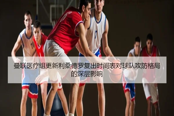 曼联医疗组更新利桑德罗复出时间表对球队攻防格局的深层影响