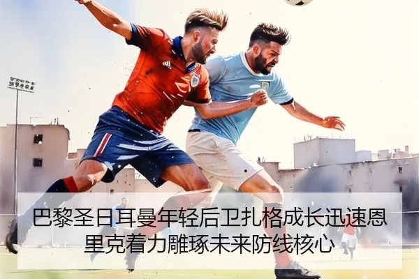 巴黎圣日耳曼年轻后卫扎格成长迅速恩里克着力雕琢未来防线核心